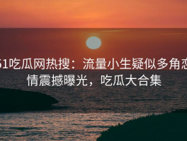 51吃瓜网热搜：流量小生疑似多角恋情震撼曝光，吃瓜大合集