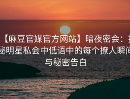 【麻豆官媒官方网站】暗夜密会：揭秘明星私会中低语中的每个撩人瞬间与秘密告白