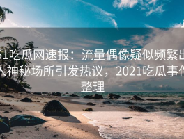 51吃瓜网速报：流量偶像疑似频繁出入神秘场所引发热议，2021吃瓜事件整理