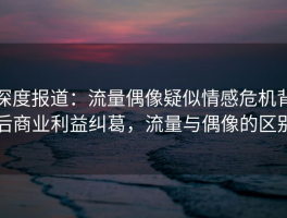 深度报道：流量偶像疑似情感危机背后商业利益纠葛，流量与偶像的区别