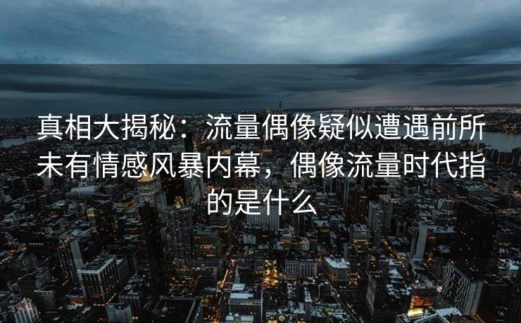 真相大揭秘：流量偶像疑似遭遇前所未有情感风暴内幕，偶像流量时代指的是什么