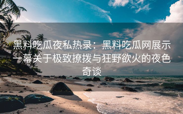 黑料吃瓜夜私热录：黑料吃瓜网展示一幕关于极致撩拨与狂野欲火的夜色奇谈