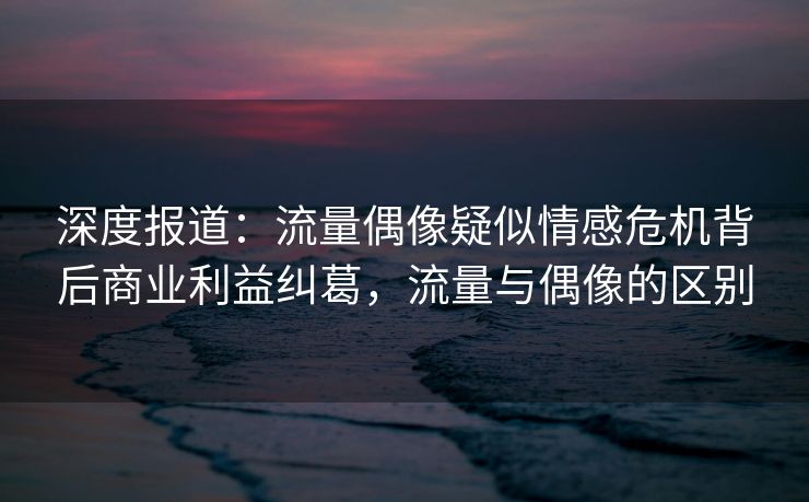 深度报道：流量偶像疑似情感危机背后商业利益纠葛，流量与偶像的区别