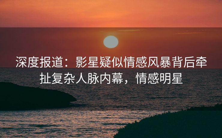 深度报道：影星疑似情感风暴背后牵扯复杂人脉内幕，情感明星