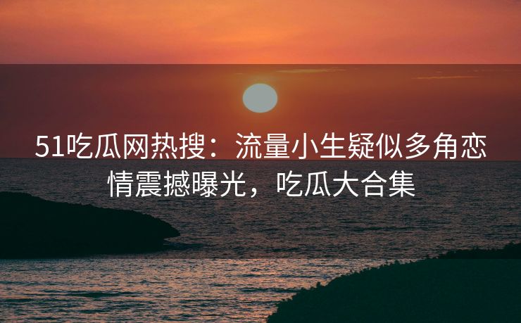 51吃瓜网热搜：流量小生疑似多角恋情震撼曝光，吃瓜大合集