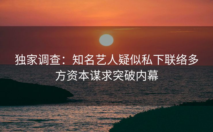 独家调查：知名艺人疑似私下联络多方资本谋求突破内幕