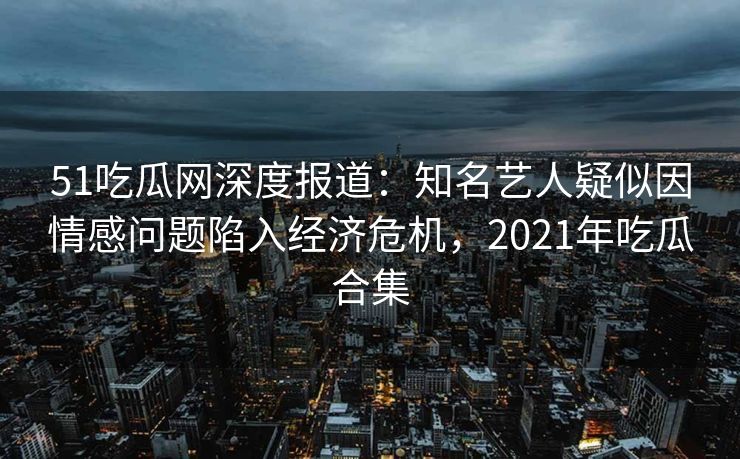 51吃瓜网深度报道：知名艺人疑似因情感问题陷入经济危机，2021年吃瓜合集