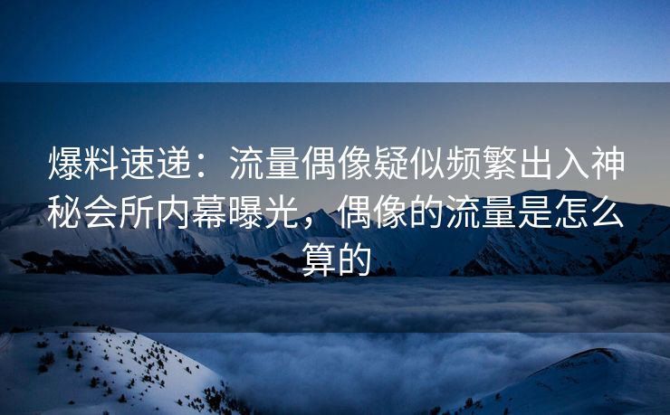 爆料速递：流量偶像疑似频繁出入神秘会所内幕曝光，偶像的流量是怎么算的