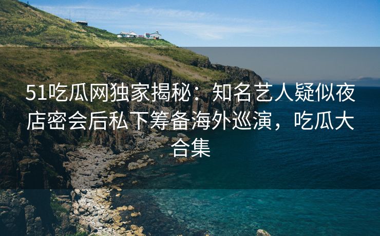 51吃瓜网独家揭秘：知名艺人疑似夜店密会后私下筹备海外巡演，吃瓜大合集