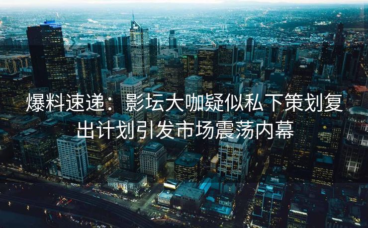 爆料速递：影坛大咖疑似私下策划复出计划引发市场震荡内幕