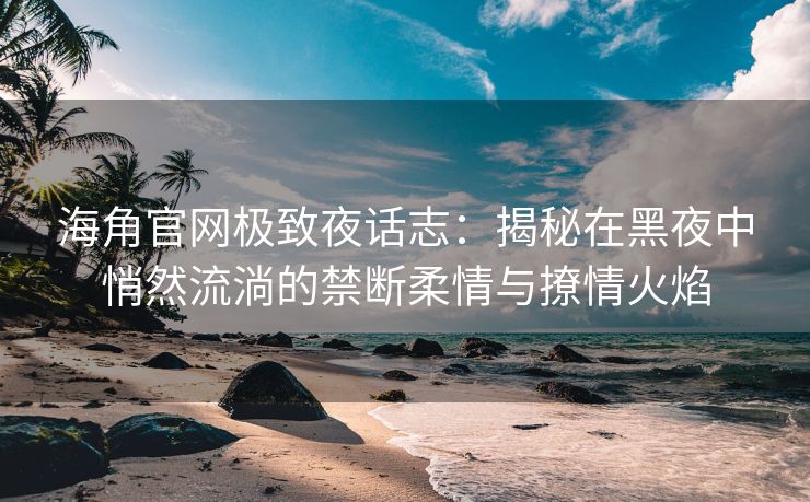 海角官网极致夜话志：揭秘在黑夜中悄然流淌的禁断柔情与撩情火焰