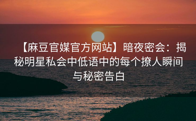 【麻豆官媒官方网站】暗夜密会：揭秘明星私会中低语中的每个撩人瞬间与秘密告白