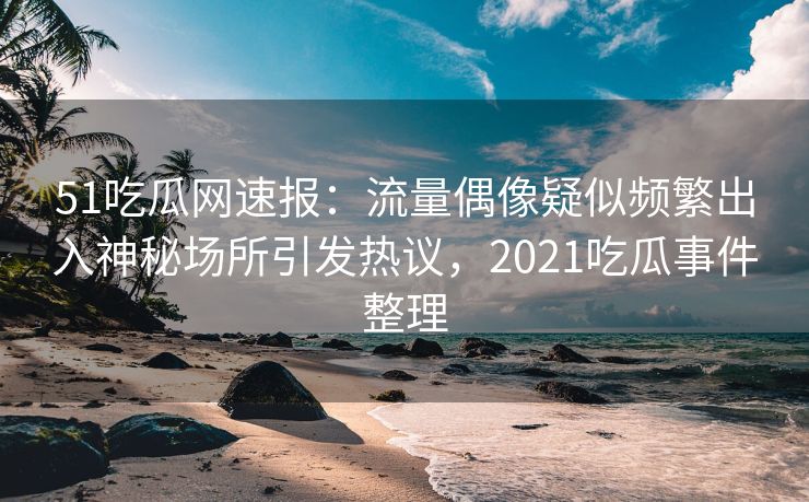 51吃瓜网速报：流量偶像疑似频繁出入神秘场所引发热议，2021吃瓜事件整理