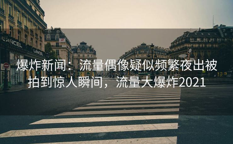 爆炸新闻：流量偶像疑似频繁夜出被拍到惊人瞬间，流量大爆炸2021