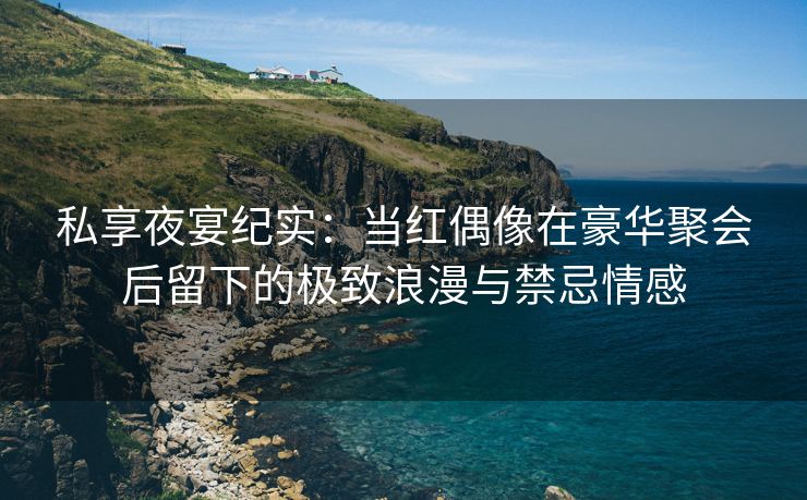 私享夜宴纪实：当红偶像在豪华聚会后留下的极致浪漫与禁忌情感