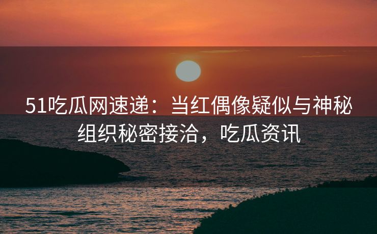 51吃瓜网速递：当红偶像疑似与神秘组织秘密接洽，吃瓜资讯