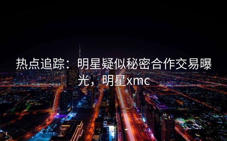 热点追踪：明星疑似秘密合作交易曝光，明星xmc